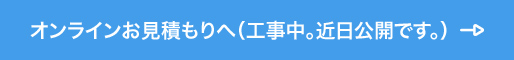 オンラインお見積もりへ（工事中。近日公開です。）