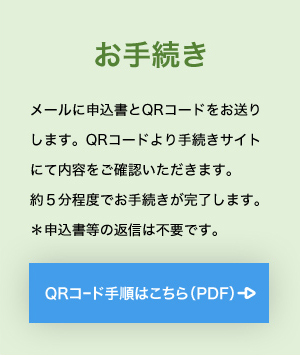 お手続き メールに申込書とQRコードをお送りします。QRコードより手続きサイトにて内容をご確認いただきます。約５分程度でお手続きが完了します。＊申込書等の返信は不要です。 QRコード手順はこちら（PDF）