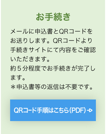 お手続き メールに申込書とQRコードをお送りします。QRコードより手続きサイトにて内容をご確認いただきます。約５分程度でお手続きが完了します。＊申込書等の返信は不要です。 QRコード手順はこちら（PDF）