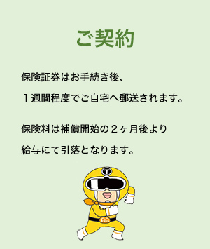 ご契約 保険証券はお手続き後、１週間程度でご自宅へ郵送されます。保険料は補償開始の２ヶ月後より給与にて引落となります。