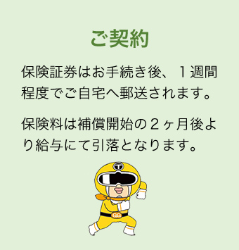 ご契約 保険証券はお手続き後、１週間程度でご自宅へ郵送されます。保険料は補償開始の２ヶ月後より給与にて引落となります。