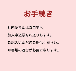 お手続き 社内便またはご自宅へ加入申込票をお送りします。ご記入いただきご返信ください。＊書類の返信が必要になります。