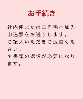 お手続き 社内便またはご自宅へ加入申込票をお送りします。ご記入いただきご返信ください。＊書類の返信が必要になります。