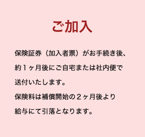 ご加入 保険証券（加入者票）がお手続き後、約１ヶ月後にご自宅または社内便で送付いたします。保険料は補償開始の２ヶ月後より給与にて引落となります。