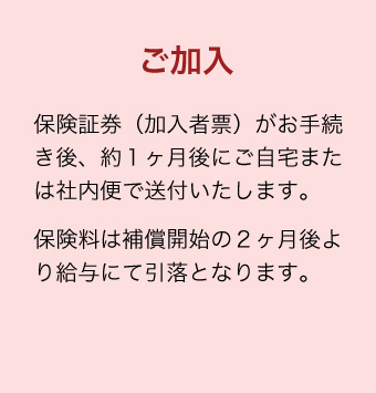 ご加入 保険証券（加入者票）がお手続き後、約１ヶ月後にご自宅または社内便で送付いたします。保険料は補償開始の２ヶ月後より給与にて引落となります。