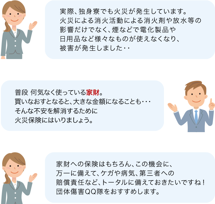 実際、独身寮でも火災が発生しています。火災による消火活動による消火剤や放水等の影響だけでなく、煙などで電化製品や日用品など様々なものが使えなくなり、被害が発生しました・・ 普段 何気なく使っている家財。買いなおすとなると、大きな金額になることも・・・そんな不安に火災保険に入りましょう。 家財への保険はもちろん、この機会に、万一に備えて、ケガや病気、第三者への賠償責任など、トータルに備えておきたいですね！　団体傷害QQ隊をおすすめします。