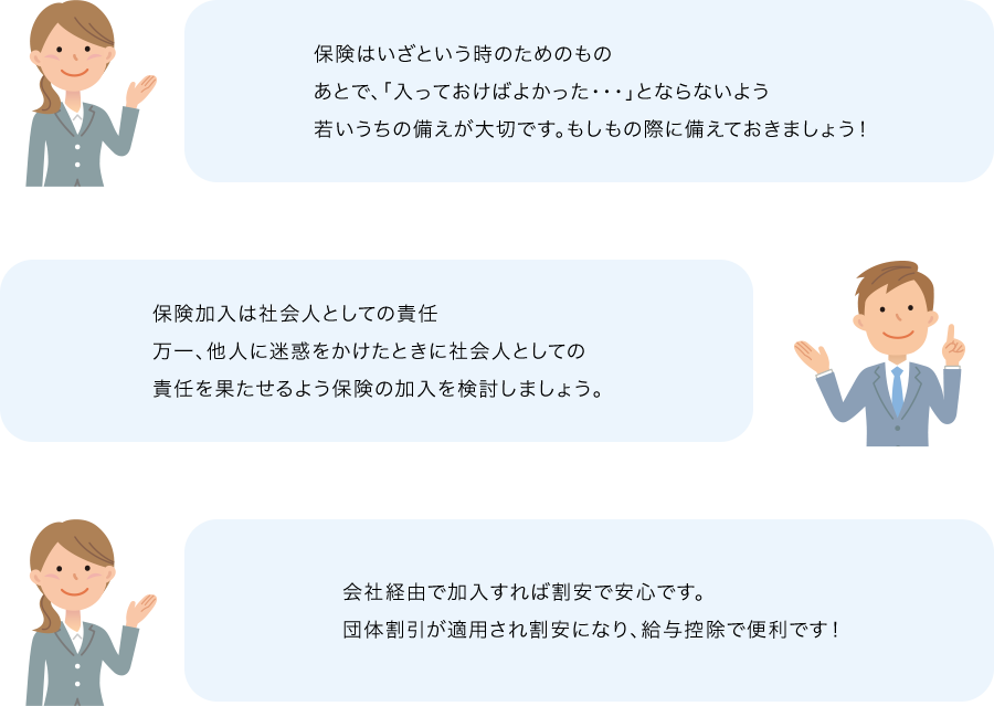 保険はいざという時のためのものあとで、「入っておけばよかった・・・」とならないよう若いうちの備えが大切です。もしもの際に備えておきましょう！ 保険加入は社会人としての責任万一、他人に迷惑をかけたときに社会人としての責任を果たせるよう保険の加入を検討しましょう。 会社経由で加入すれば割安で安心です。団体割引が適用され割安になり、給与控除で便利です！