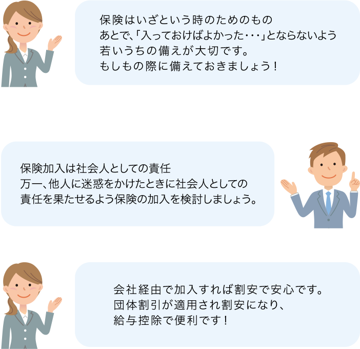 保険はいざという時のためのものあとで、「入っておけばよかった・・・」とならないよう若いうちの備えが大切です。もしもの際に備えておきましょう！ 保険加入は社会人としての責任万一、他人に迷惑をかけたときに社会人としての責任を果たせるよう保険の加入を検討しましょう。 会社経由で加入すれば割安で安心です。団体割引が適用され割安になり、給与控除で便利です！