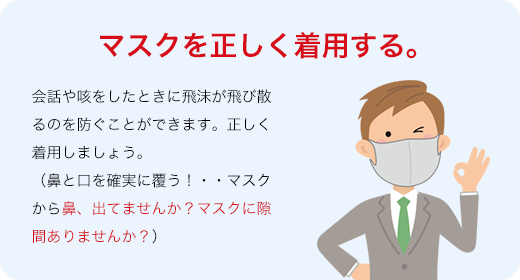 マスクを正しく着用する。会話や咳をしたときに飛沫が飛び散るのを防ぐことができます。正しく着用しましょう。（鼻と口を確実に覆う！・・マスクから鼻、出てませんか？マスクに隙間ありませんか？）
