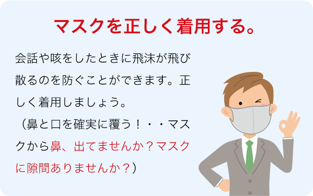 マスクを正しく着用する。会話や咳をしたときに飛沫が飛び散るのを防ぐことができます。正しく着用しましょう。（鼻と口を確実に覆う！・・マスクから鼻、出てませんか？マスクに隙間ありませんか？）