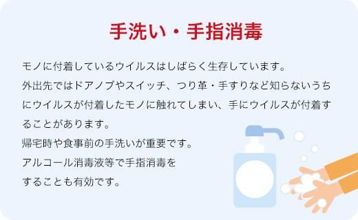 手洗い・手指消毒 モノに付着しているウイルスはしばらく生存しています。外出先ではドアノブやスイッチ、つり革・手すりなど知らないうちにウイルスが付着したモノに触れてしまい、手にウイルスが付着することがあります。帰宅時や食事前の手洗いが重要です。アルコール消毒液等で手指消毒をすることも有効です。