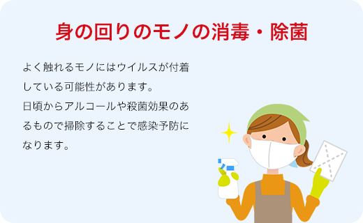 身の回りのモノの消毒・除菌 よく触れるモノにはウイルスが付着している可能性があります。日頃からアルコールや殺菌効果のあるもので掃除することで感染予防になります。