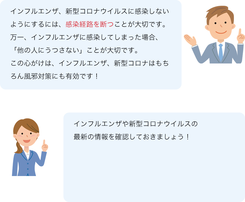 インフルエンザ、新型コロナウイルスに感染しないようにするには、感染経路を断つことが大切です。 万一、インフルエンザに感染してしまった場合、「他の人にうつさない」ことが大切です。 この心がけは、インフルエンザ、新型コロナはもちろん風邪対策にも有効です！ インフルエンザや新型コロナウイルスの最新の情報を確認しておきましょう！