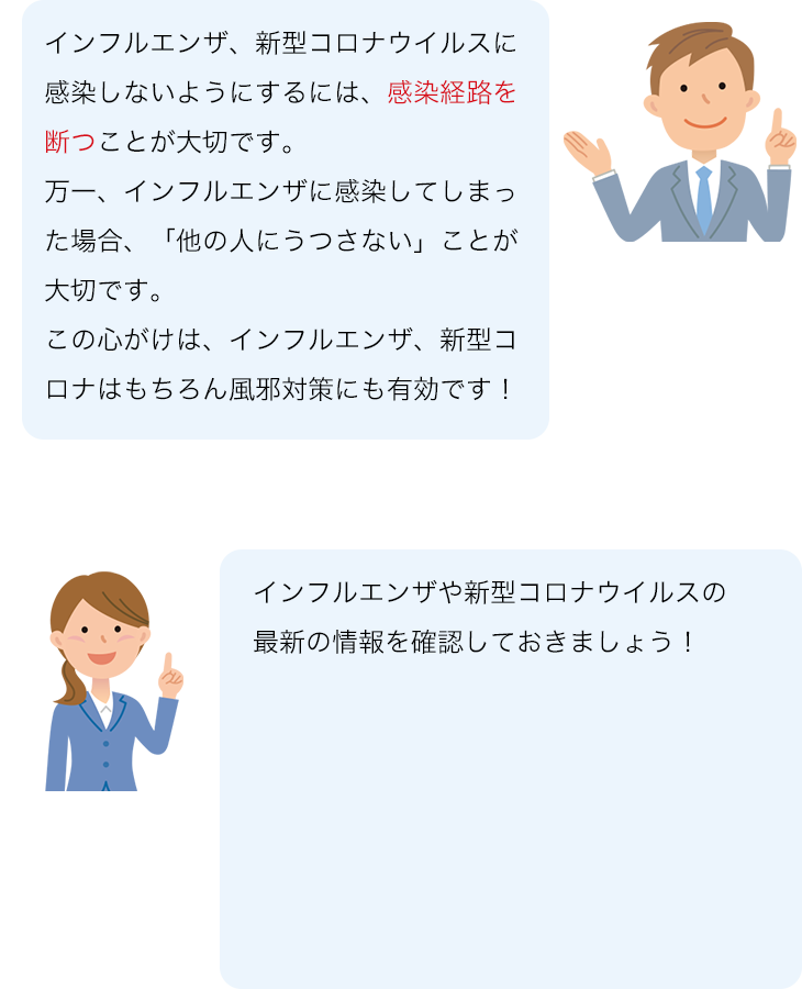 インフルエンザ、新型コロナウイルスに感染しないようにするには、感染経路を断つことが大切です。 万一、インフルエンザに感染してしまった場合、「他の人にうつさない」ことが大切です。 この心がけは、インフルエンザ、新型コロナはもちろん風邪対策にも有効です！ インフルエンザや新型コロナウイルスの最新の情報を確認しておきましょう！