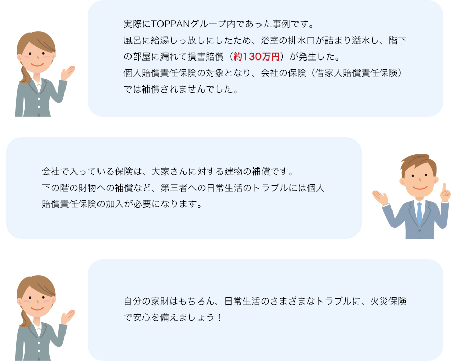 実際にTOPPANグループ内であった事例です。風呂に給湯しっ放しにしたため、浴室の排水口が詰まり溢水し、階下の部屋に漏れて損害賠償（約130万円）が発生した。個人賠償責任保険の対象となり、会社の保険（借家人賠償責任保険）では補償されませんでした。 会社で入っている保険は、大家さんに対する建物の補償です。下の階の財物への補償など、第三者への日常生活のトラブルには個人賠償責任保険の加入が必要になります。 自分の家財はもちろん、日常生活のさまざまなトラブルに、火災保険で安心を備えましょう！