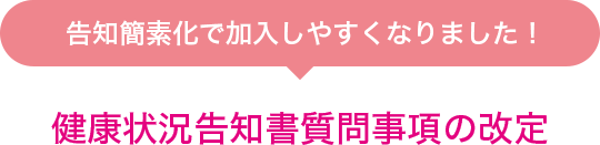 告知簡素化で加入しやすくなりました！ 健康状況告知書質問事項の改定