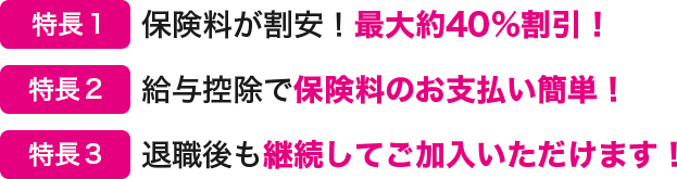 特長１ 保険料が割安！最大約40％割引！ 特長２ 給与控除で保険料のお支払い簡単！ 特長３ 退職後も継続してご加入いただけます！