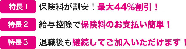 特長１ 保険料が割安！最大約32％割引！ 特長２ 給与控除で保険料のお支払い簡単！ 特長３ 退職後も継続してご加入いただけます！